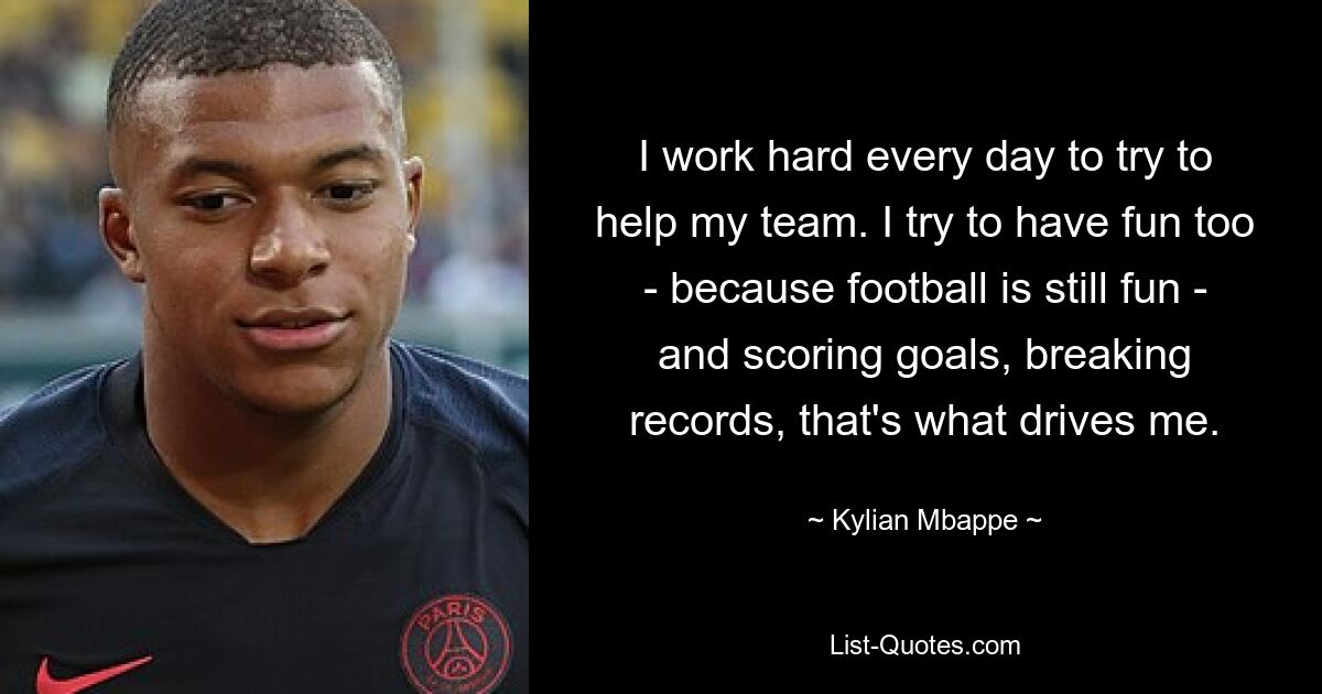 I work hard every day to try to help my team. I try to have fun too - because football is still fun - and scoring goals, breaking records, that's what drives me. — © Kylian Mbappe