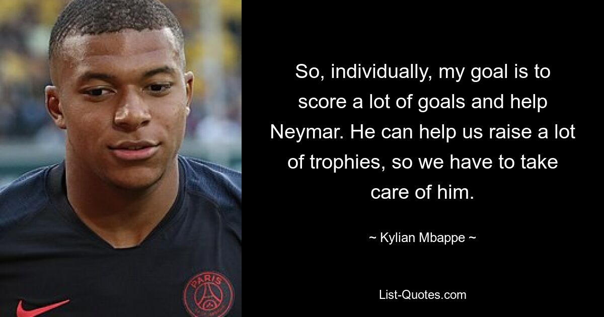 So, individually, my goal is to score a lot of goals and help Neymar. He can help us raise a lot of trophies, so we have to take care of him. — © Kylian Mbappe