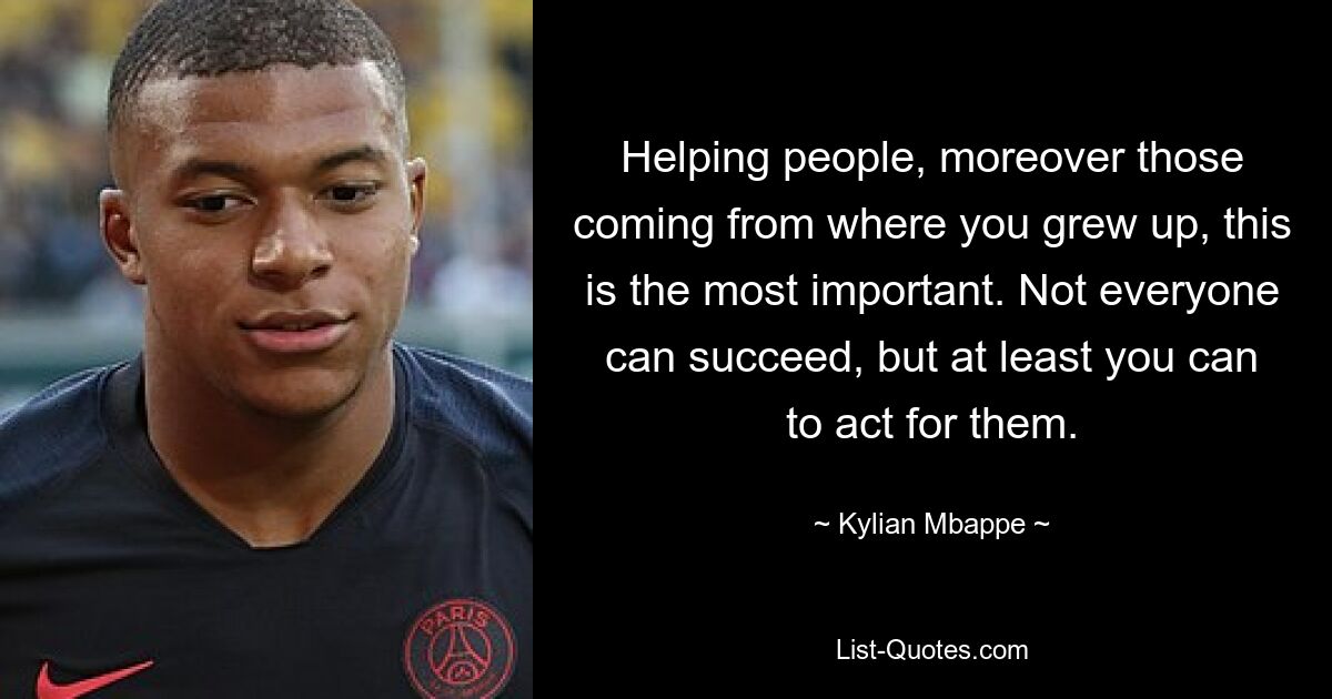 Helping people, moreover those coming from where you grew up, this is the most important. Not everyone can succeed, but at least you can to act for them. — © Kylian Mbappe