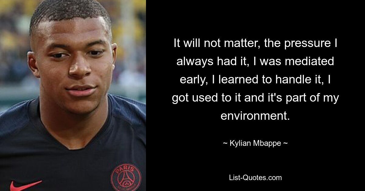 It will not matter, the pressure I always had it, I was mediated early, I learned to handle it, I got used to it and it's part of my environment. — © Kylian Mbappe