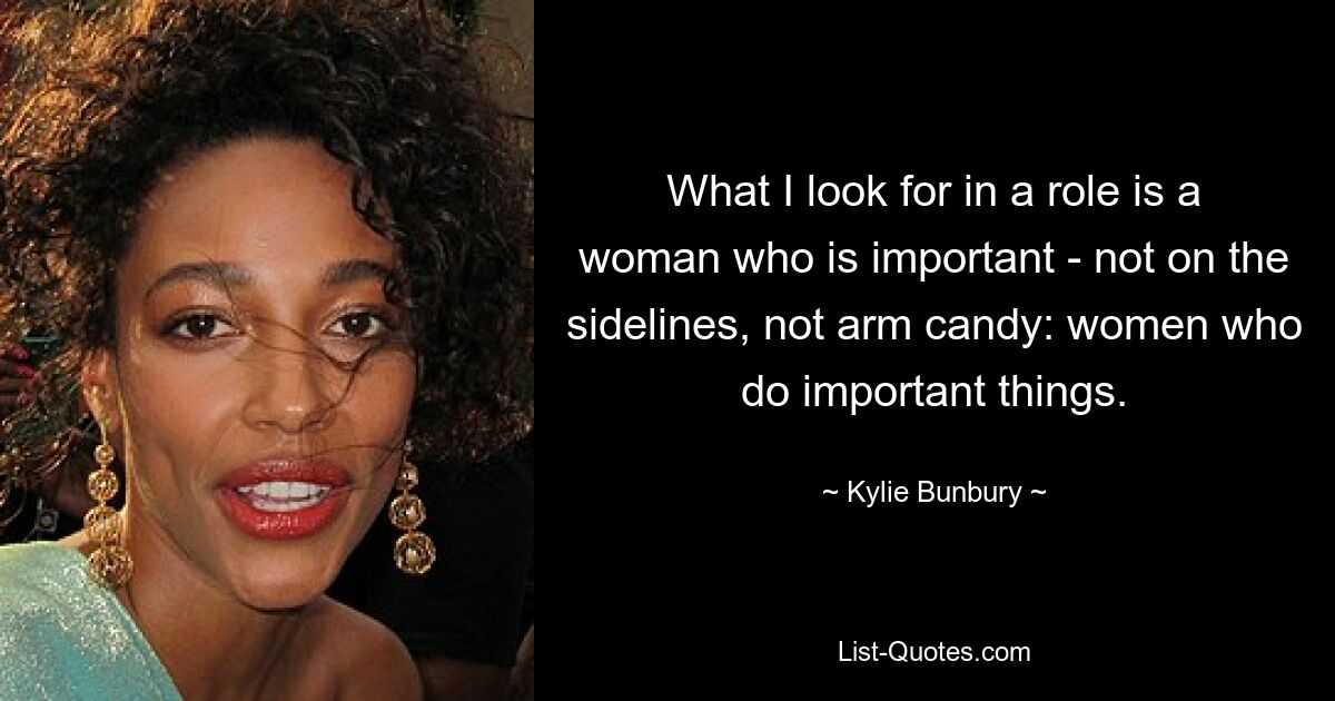 What I look for in a role is a woman who is important - not on the sidelines, not arm candy: women who do important things. — © Kylie Bunbury