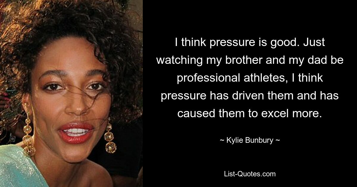 I think pressure is good. Just watching my brother and my dad be professional athletes, I think pressure has driven them and has caused them to excel more. — © Kylie Bunbury