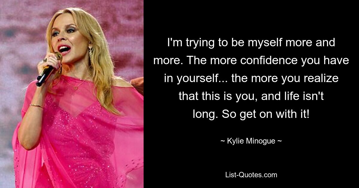 I'm trying to be myself more and more. The more confidence you have in yourself... the more you realize that this is you, and life isn't long. So get on with it! — © Kylie Minogue