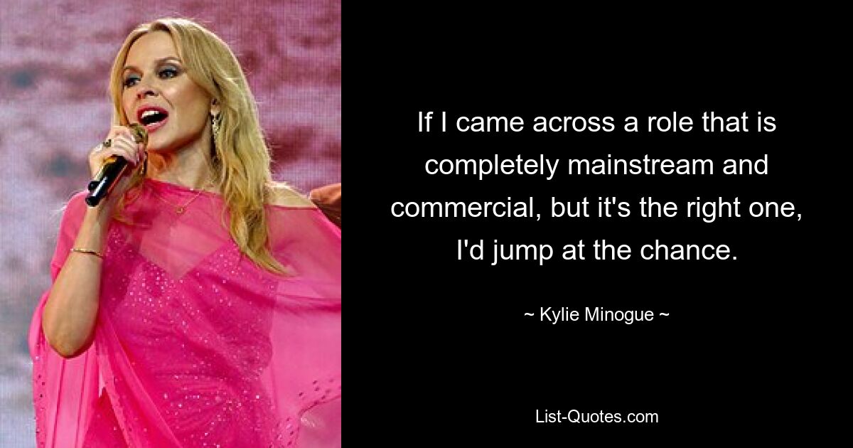 If I came across a role that is completely mainstream and commercial, but it's the right one, I'd jump at the chance. — © Kylie Minogue