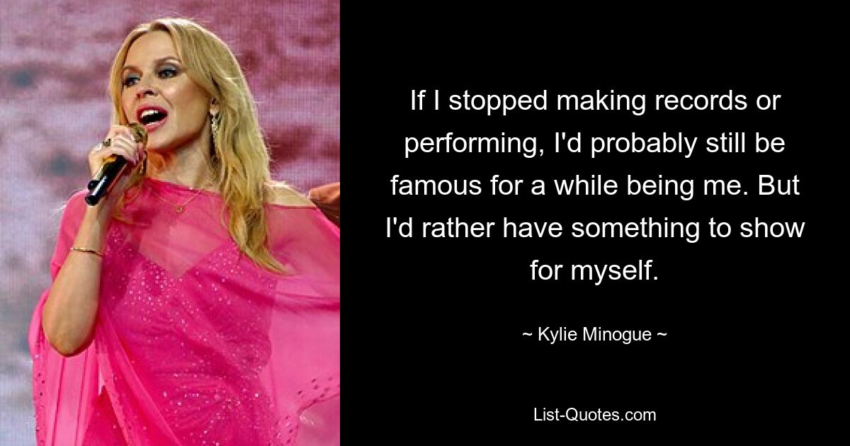 If I stopped making records or performing, I'd probably still be famous for a while being me. But I'd rather have something to show for myself. — © Kylie Minogue