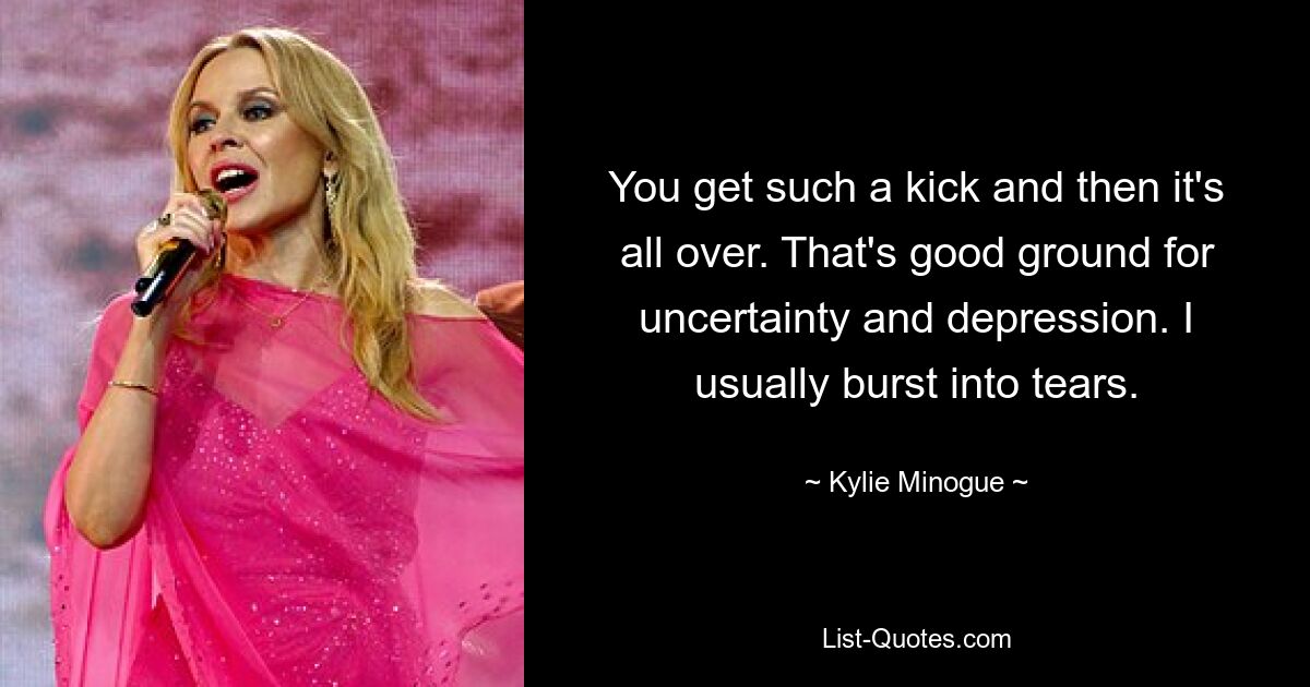 You get such a kick and then it's all over. That's good ground for uncertainty and depression. I usually burst into tears. — © Kylie Minogue