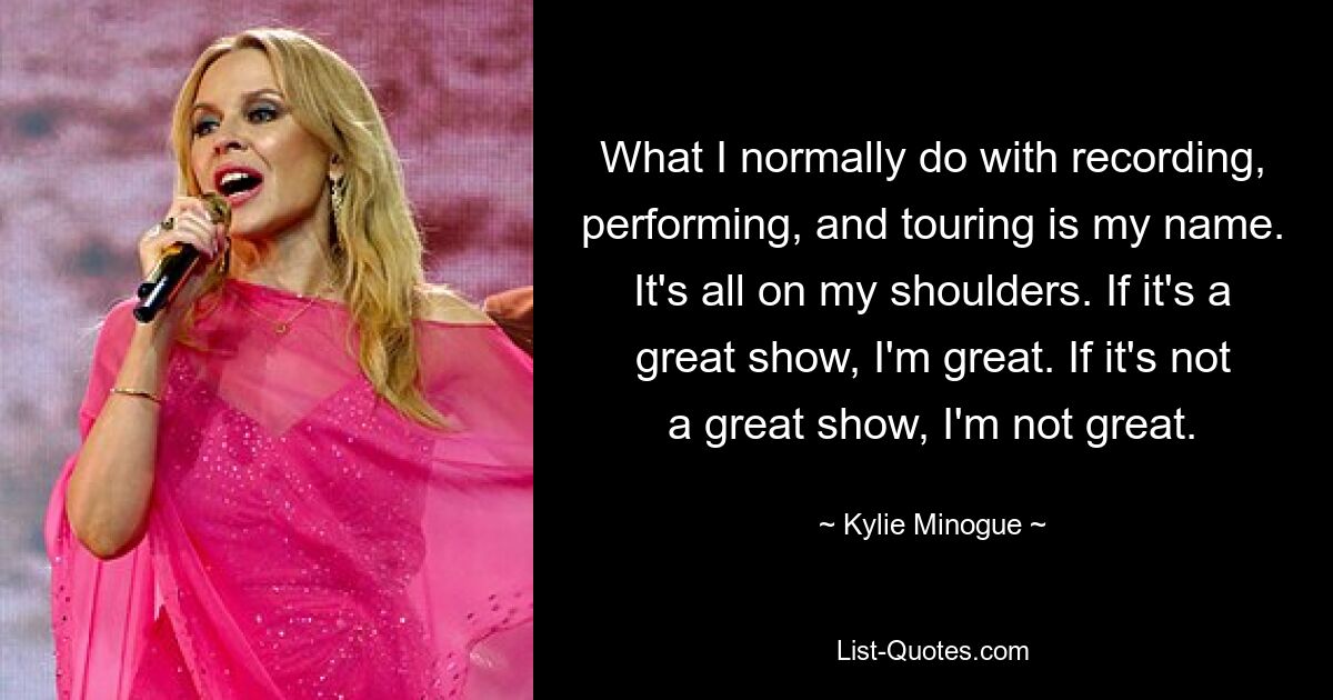 What I normally do with recording, performing, and touring is my name. It's all on my shoulders. If it's a great show, I'm great. If it's not a great show, I'm not great. — © Kylie Minogue