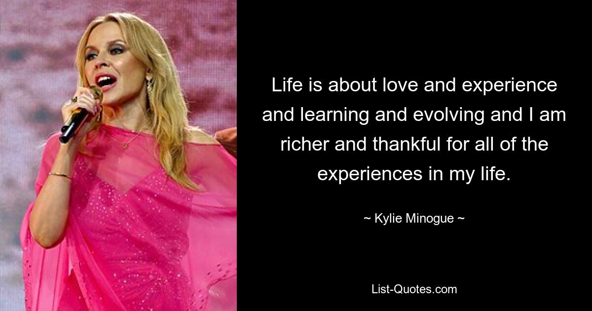 Life is about love and experience and learning and evolving and I am richer and thankful for all of the experiences in my life. — © Kylie Minogue