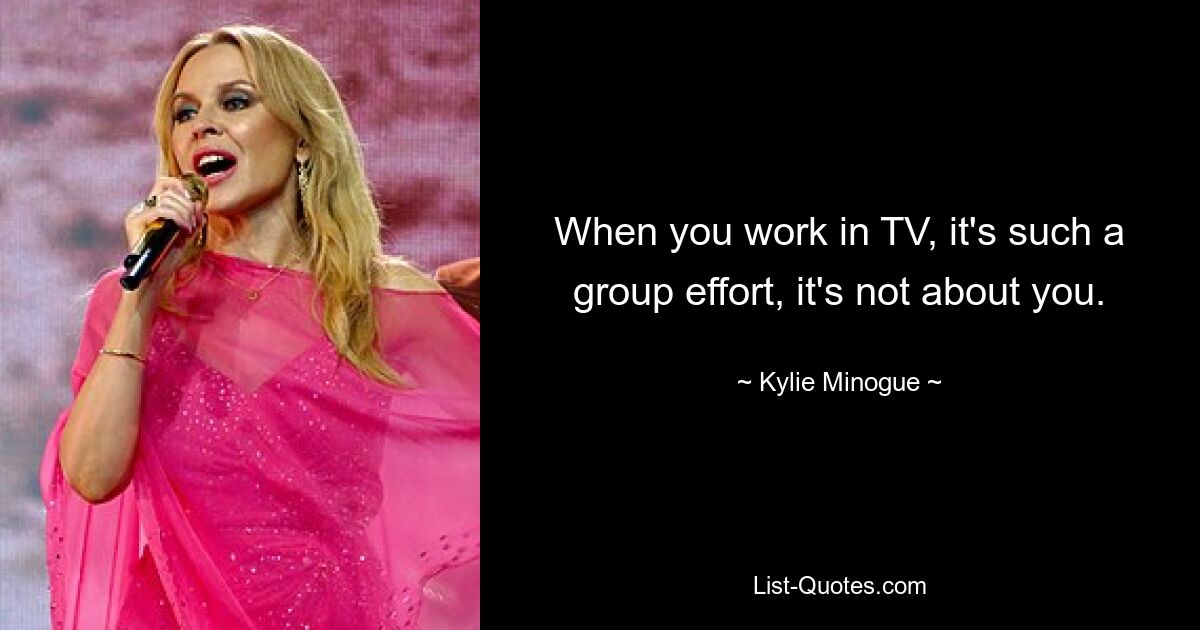 When you work in TV, it's such a group effort, it's not about you. — © Kylie Minogue