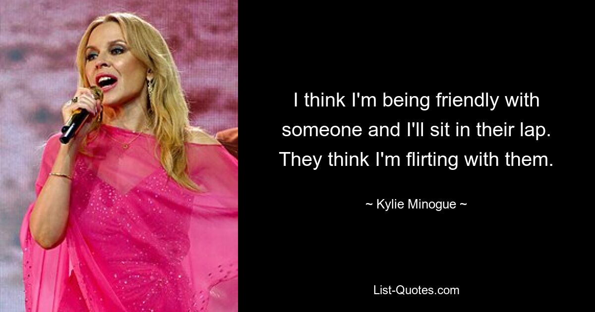 I think I'm being friendly with someone and I'll sit in their lap. They think I'm flirting with them. — © Kylie Minogue