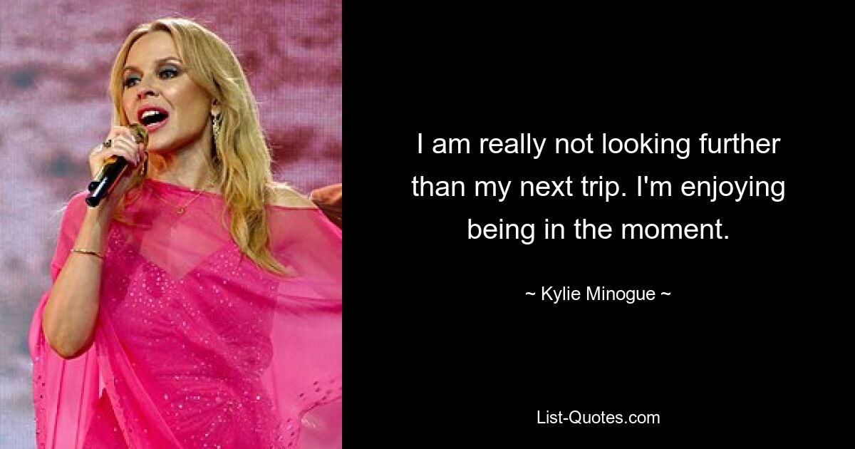 I am really not looking further than my next trip. I'm enjoying being in the moment. — © Kylie Minogue