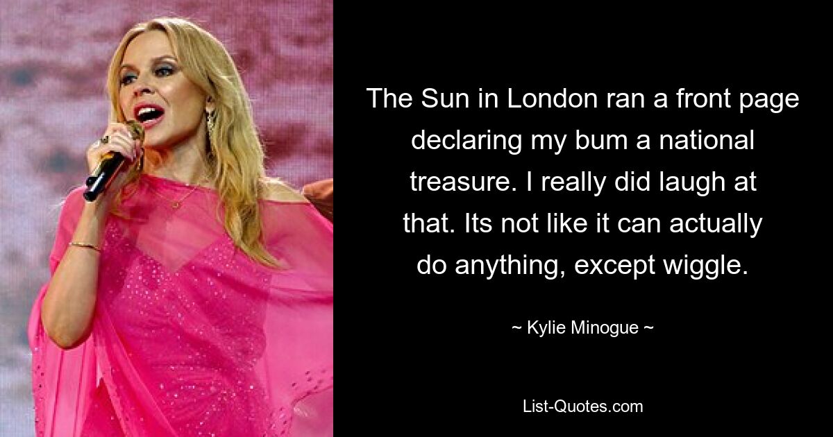 The Sun in London ran a front page declaring my bum a national treasure. I really did laugh at that. Its not like it can actually do anything, except wiggle. — © Kylie Minogue