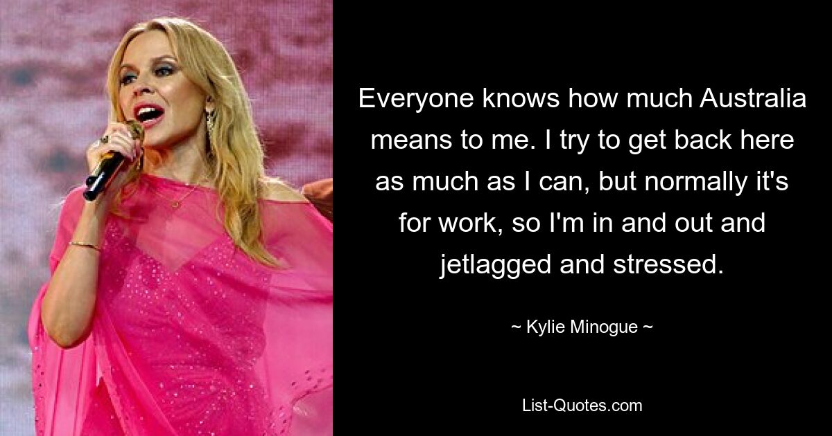 Everyone knows how much Australia means to me. I try to get back here as much as I can, but normally it's for work, so I'm in and out and jetlagged and stressed. — © Kylie Minogue