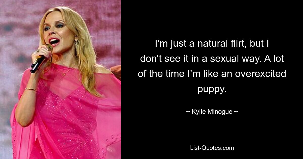 I'm just a natural flirt, but I don't see it in a sexual way. A lot of the time I'm like an overexcited puppy. — © Kylie Minogue