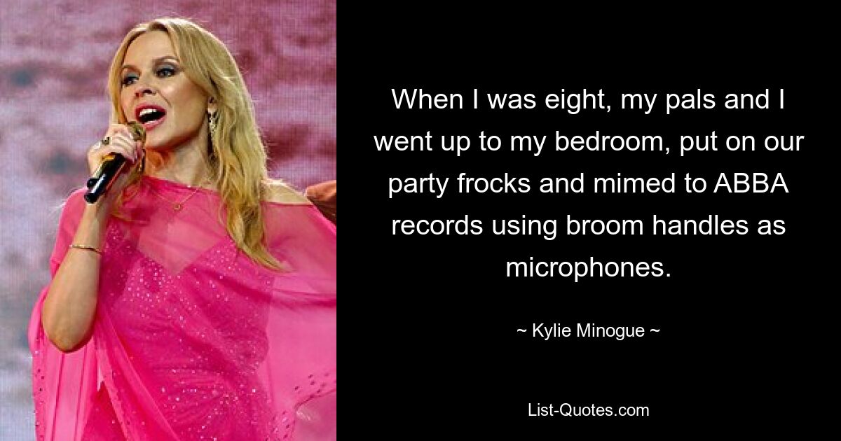 When I was eight, my pals and I went up to my bedroom, put on our party frocks and mimed to ABBA records using broom handles as microphones. — © Kylie Minogue