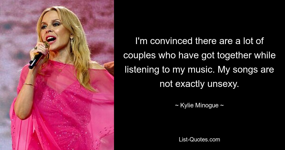 I'm convinced there are a lot of couples who have got together while listening to my music. My songs are not exactly unsexy. — © Kylie Minogue