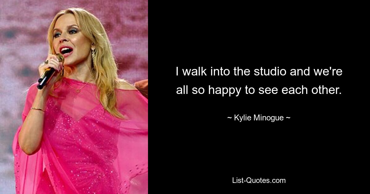 I walk into the studio and we're all so happy to see each other. — © Kylie Minogue