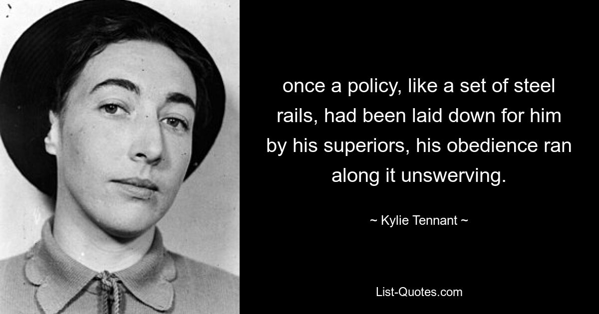 once a policy, like a set of steel rails, had been laid down for him by his superiors, his obedience ran along it unswerving. — © Kylie Tennant