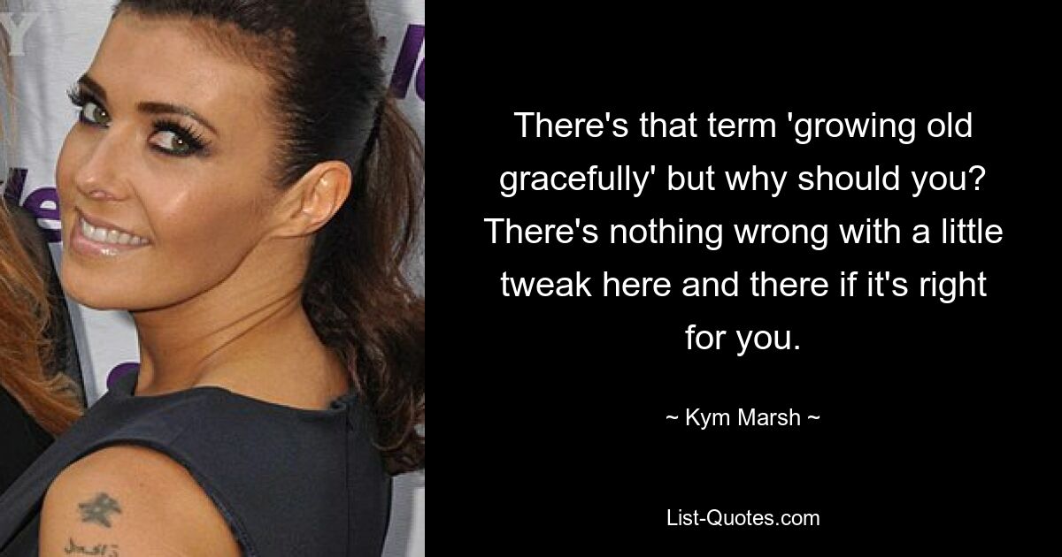 There's that term 'growing old gracefully' but why should you? There's nothing wrong with a little tweak here and there if it's right for you. — © Kym Marsh