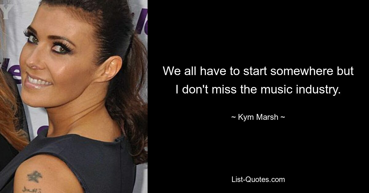 We all have to start somewhere but I don't miss the music industry. — © Kym Marsh