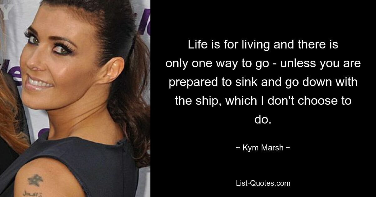 Life is for living and there is only one way to go - unless you are prepared to sink and go down with the ship, which I don't choose to do. — © Kym Marsh