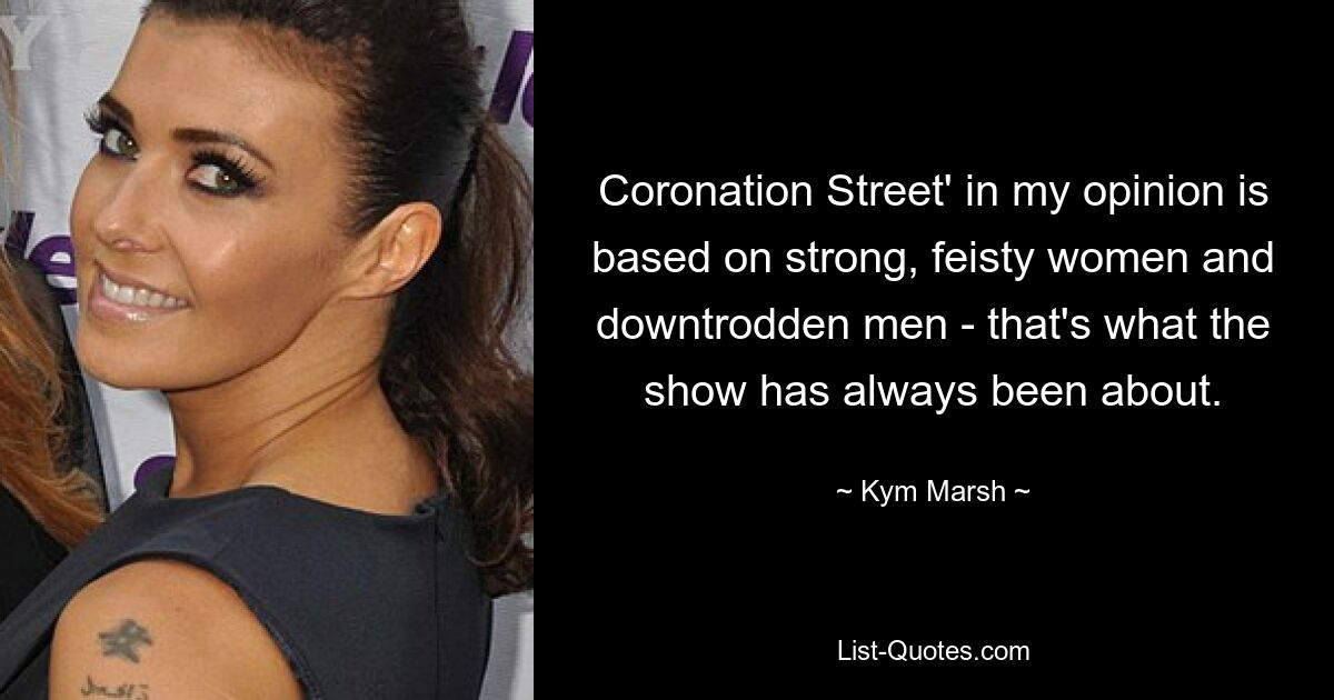 Coronation Street' in my opinion is based on strong, feisty women and downtrodden men - that's what the show has always been about. — © Kym Marsh