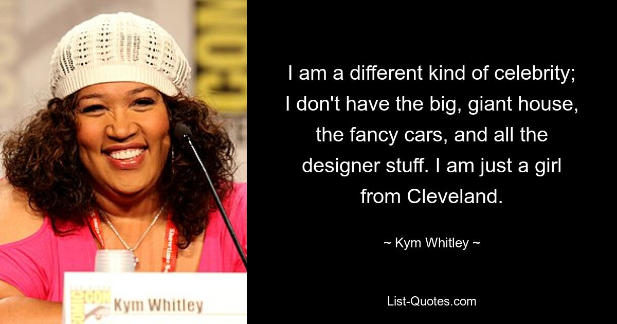 I am a different kind of celebrity; I don't have the big, giant house, the fancy cars, and all the designer stuff. I am just a girl from Cleveland. — © Kym Whitley