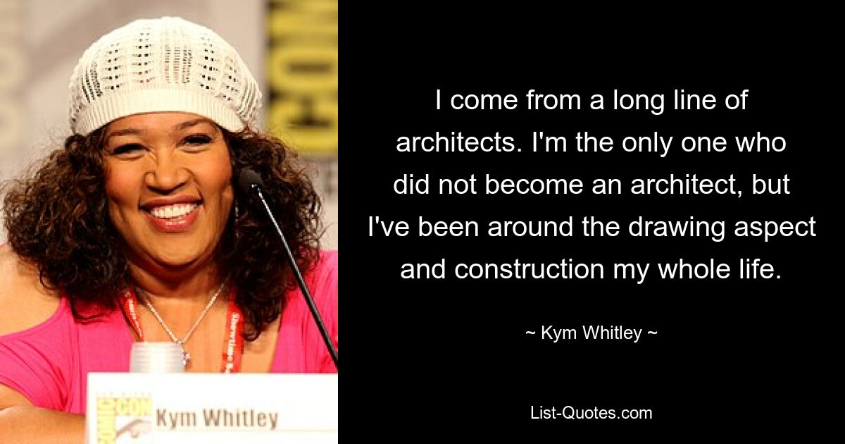 I come from a long line of architects. I'm the only one who did not become an architect, but I've been around the drawing aspect and construction my whole life. — © Kym Whitley