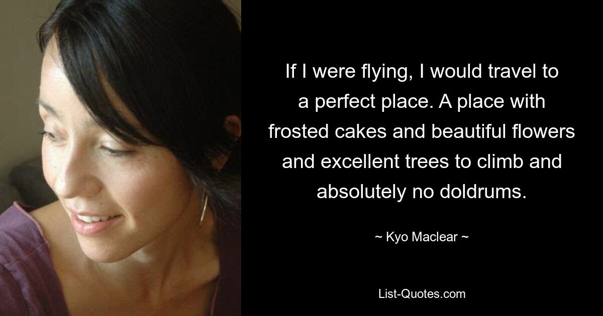 If I were flying, I would travel to a perfect place. A place with frosted cakes and beautiful flowers and excellent trees to climb and absolutely no doldrums. — © Kyo Maclear