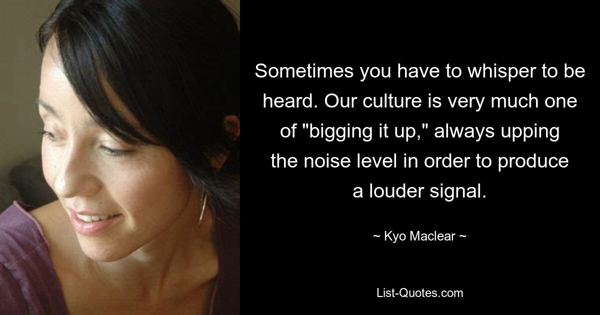 Sometimes you have to whisper to be heard. Our culture is very much one of "bigging it up," always upping the noise level in order to produce a louder signal. — © Kyo Maclear