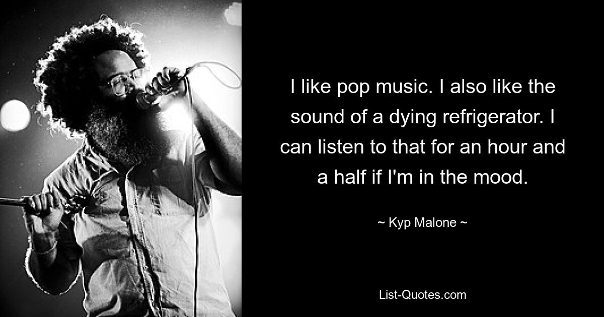 I like pop music. I also like the sound of a dying refrigerator. I can listen to that for an hour and a half if I'm in the mood. — © Kyp Malone