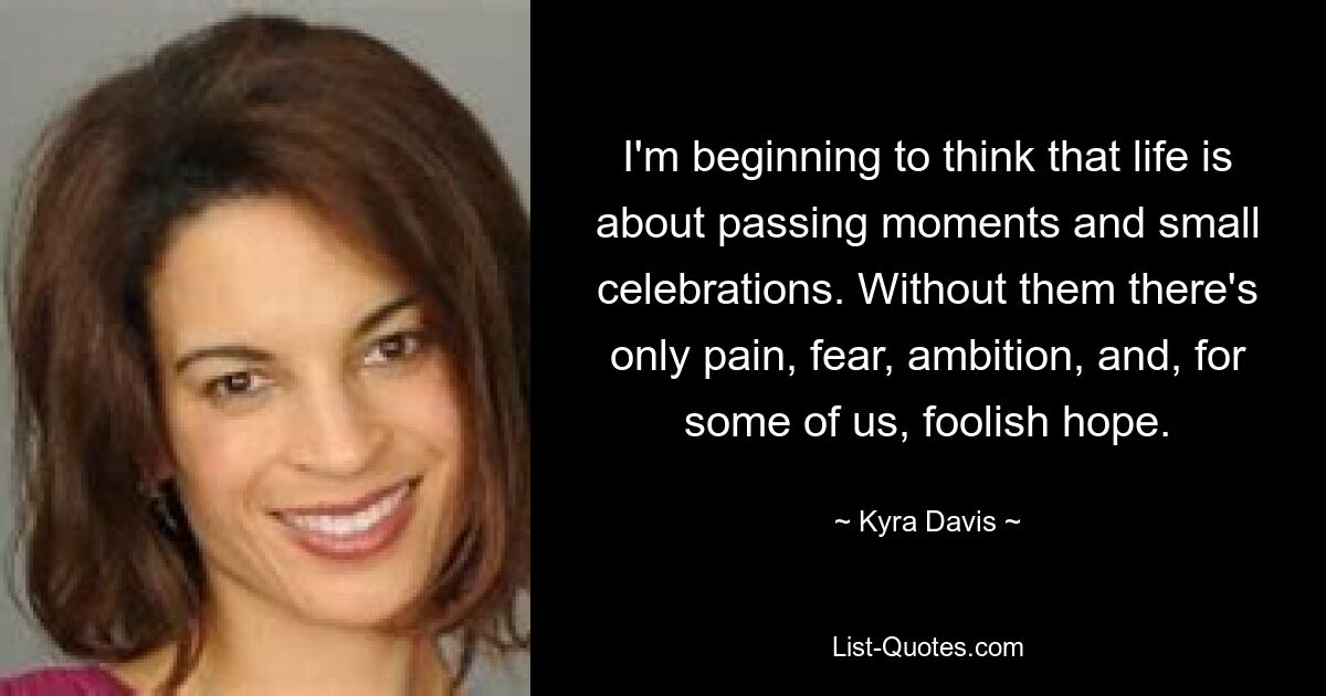 I'm beginning to think that life is about passing moments and small celebrations. Without them there's only pain, fear, ambition, and, for some of us, foolish hope. — © Kyra Davis