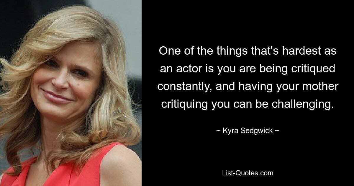 One of the things that's hardest as an actor is you are being critiqued constantly, and having your mother critiquing you can be challenging. — © Kyra Sedgwick