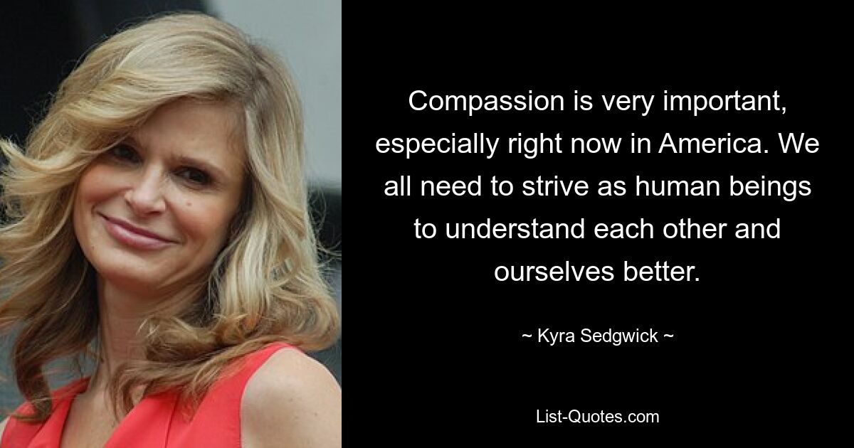 Compassion is very important, especially right now in America. We all need to strive as human beings to understand each other and ourselves better. — © Kyra Sedgwick