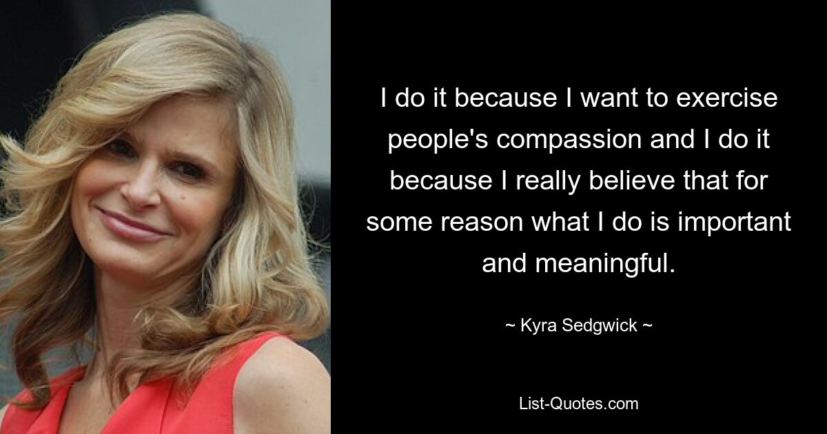 I do it because I want to exercise people's compassion and I do it because I really believe that for some reason what I do is important and meaningful. — © Kyra Sedgwick