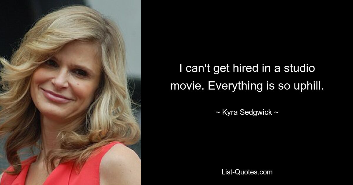 I can't get hired in a studio movie. Everything is so uphill. — © Kyra Sedgwick