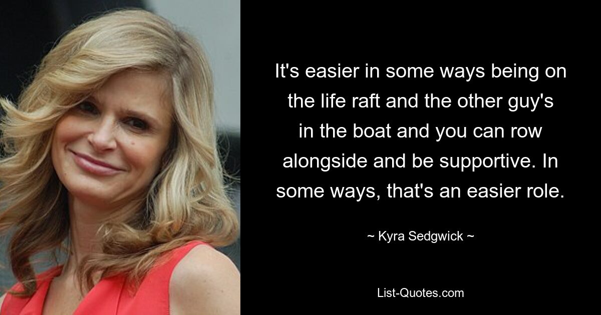 It's easier in some ways being on the life raft and the other guy's in the boat and you can row alongside and be supportive. In some ways, that's an easier role. — © Kyra Sedgwick