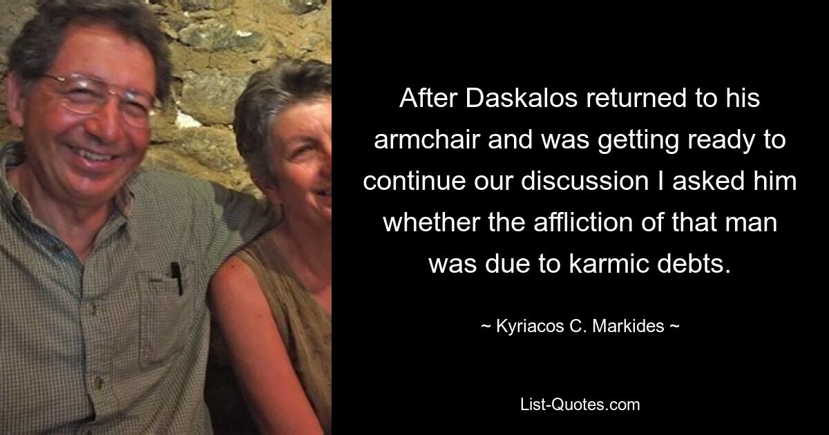 After Daskalos returned to his armchair and was getting ready to continue our discussion I asked him whether the affliction of that man was due to karmic debts. — © Kyriacos C. Markides