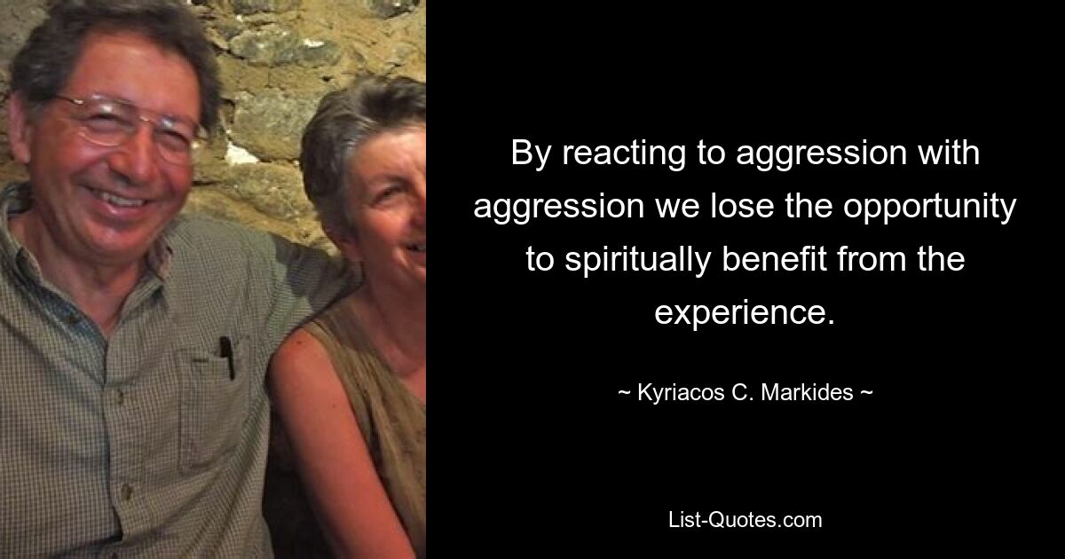 By reacting to aggression with aggression we lose the opportunity to spiritually benefit from the experience. — © Kyriacos C. Markides