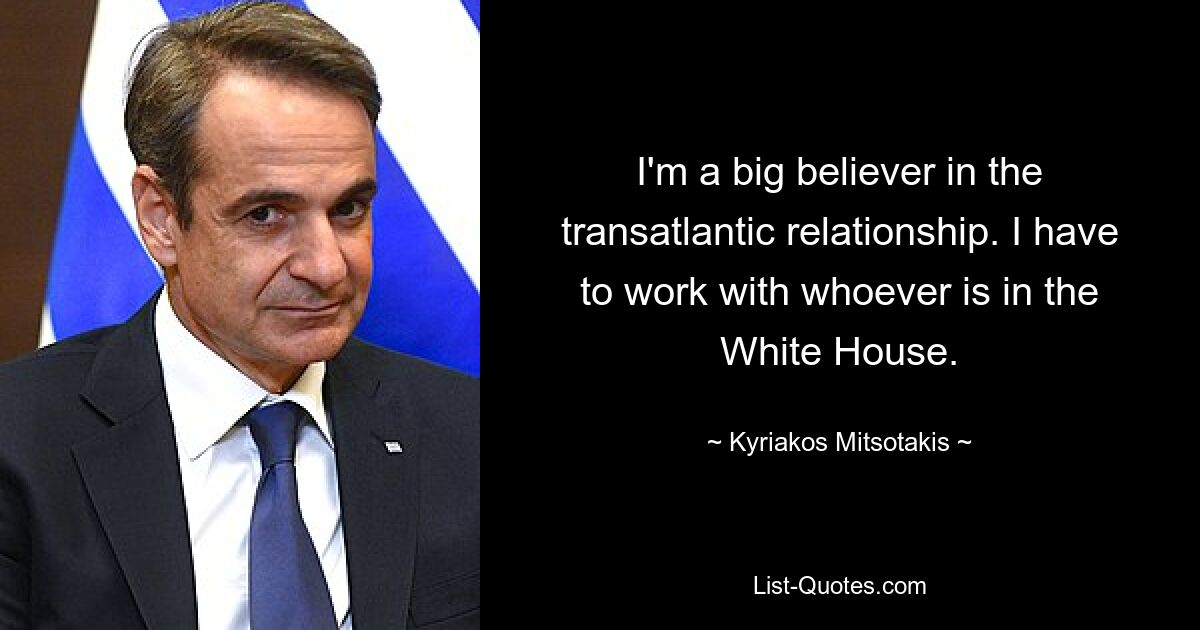 I'm a big believer in the transatlantic relationship. I have to work with whoever is in the White House. — © Kyriakos Mitsotakis