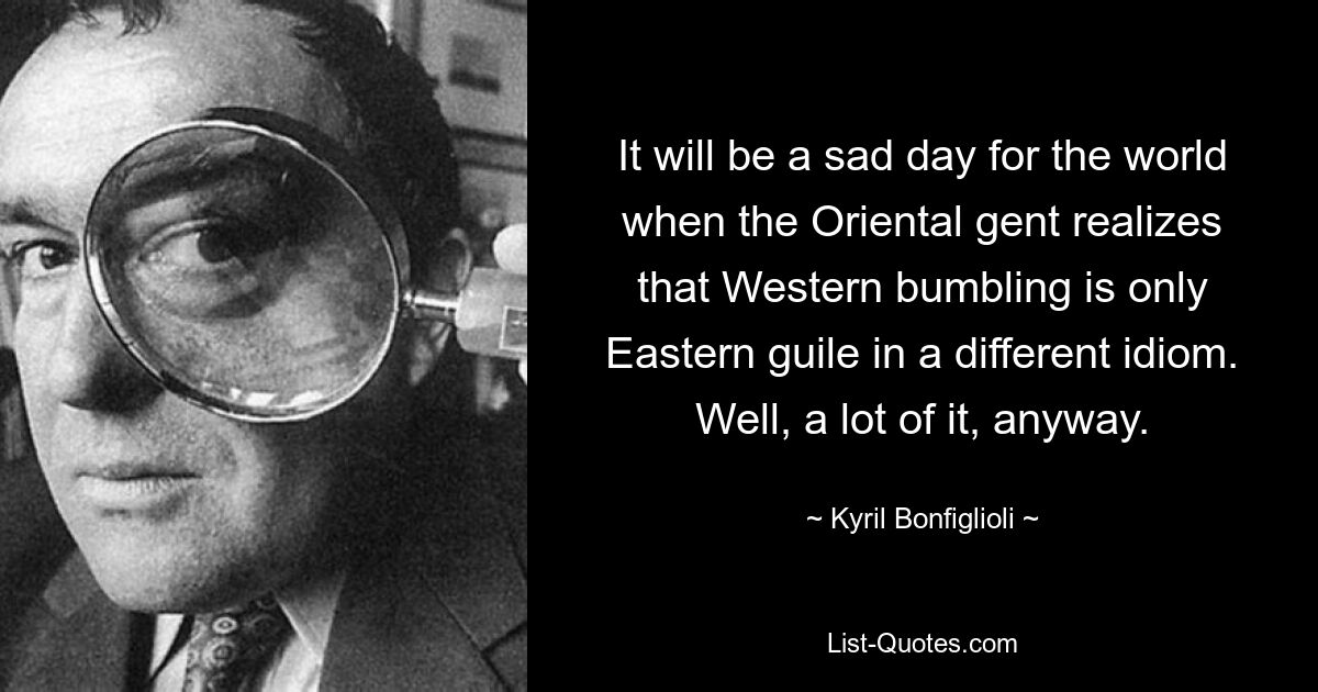 It will be a sad day for the world when the Oriental gent realizes that Western bumbling is only Eastern guile in a different idiom. Well, a lot of it, anyway. — © Kyril Bonfiglioli