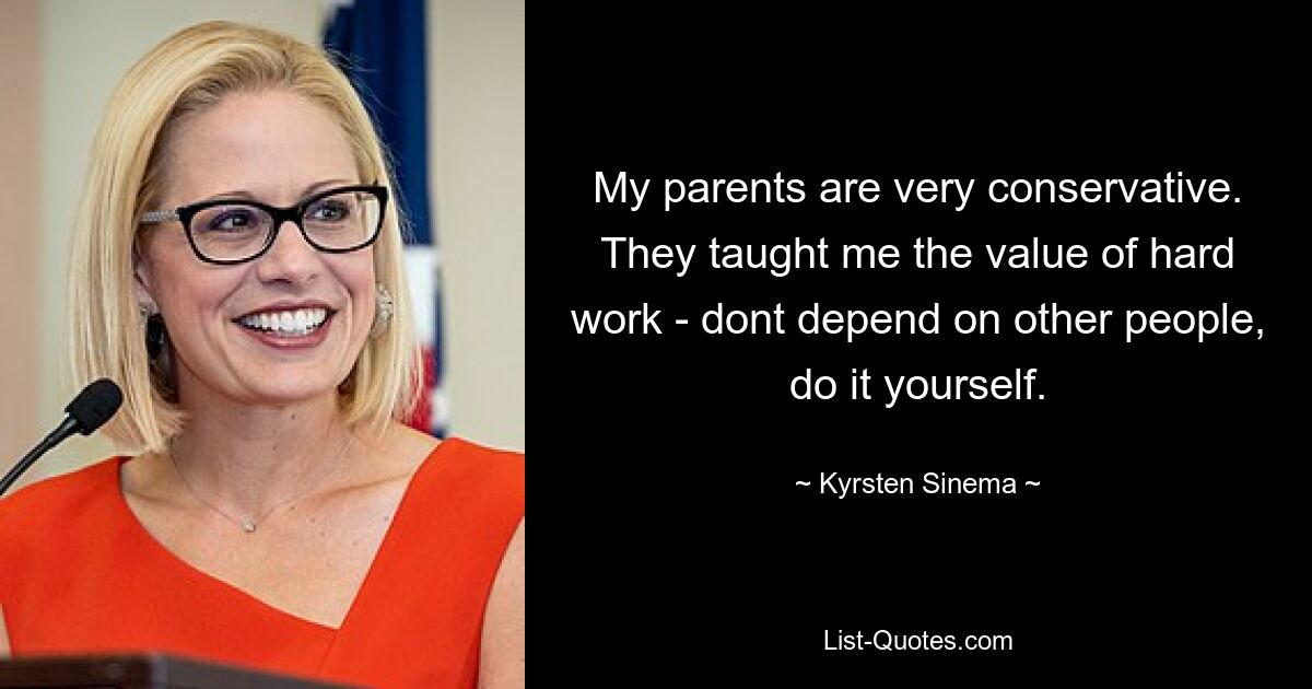 My parents are very conservative. They taught me the value of hard work - dont depend on other people, do it yourself. — © Kyrsten Sinema