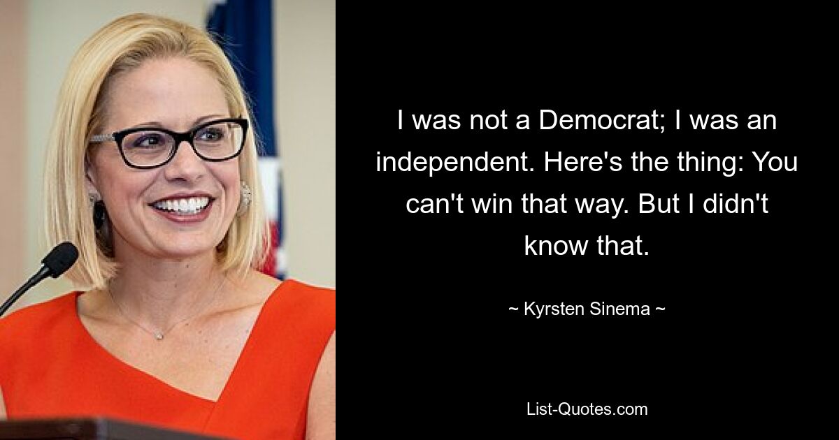 I was not a Democrat; I was an independent. Here's the thing: You can't win that way. But I didn't know that. — © Kyrsten Sinema