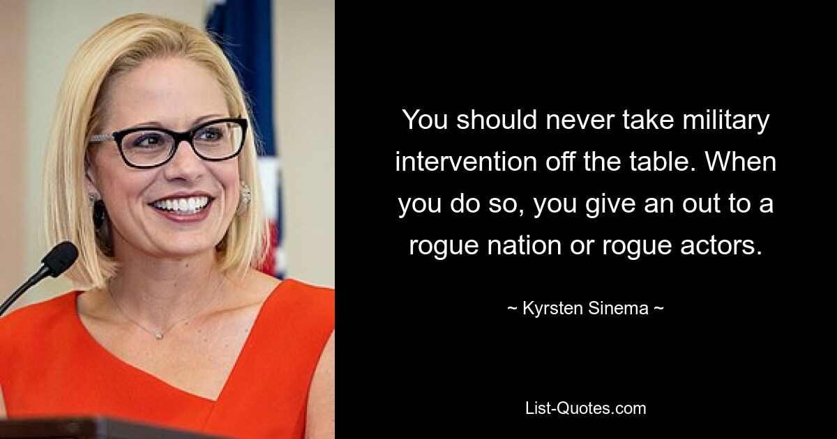 You should never take military intervention off the table. When you do so, you give an out to a rogue nation or rogue actors. — © Kyrsten Sinema