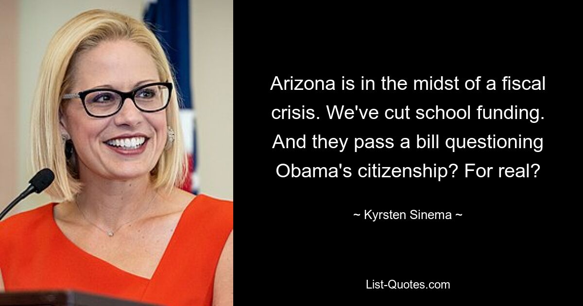 Arizona is in the midst of a fiscal crisis. We've cut school funding. And they pass a bill questioning Obama's citizenship? For real? — © Kyrsten Sinema