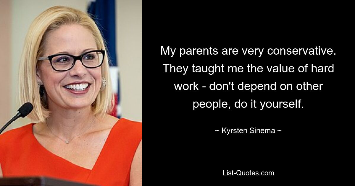 My parents are very conservative. They taught me the value of hard work - don't depend on other people, do it yourself. — © Kyrsten Sinema