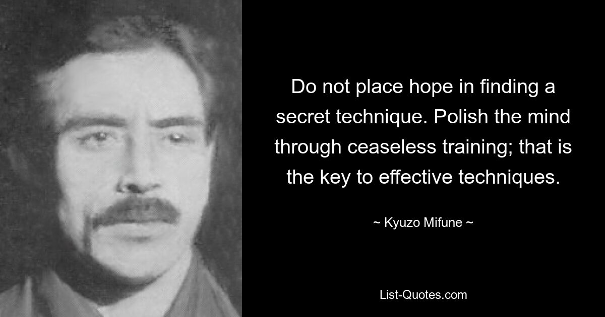 Do not place hope in finding a secret technique. Polish the mind through ceaseless training; that is the key to effective techniques. — © Kyuzo Mifune