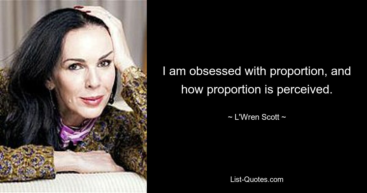 I am obsessed with proportion, and how proportion is perceived. — © L'Wren Scott