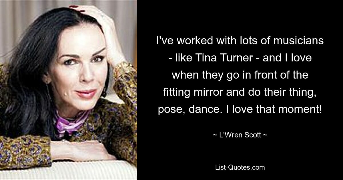 I've worked with lots of musicians - like Tina Turner - and I love when they go in front of the fitting mirror and do their thing, pose, dance. I love that moment! — © L'Wren Scott