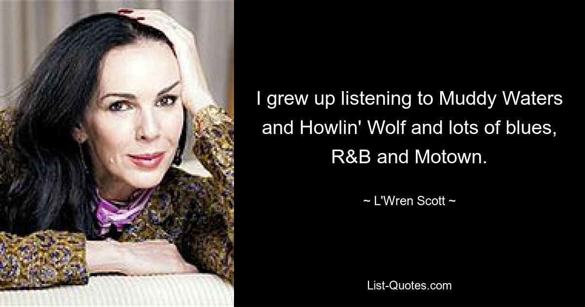 I grew up listening to Muddy Waters and Howlin' Wolf and lots of blues, R&B and Motown. — © L'Wren Scott